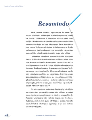 Bacharelado em Administração Pública
Gestão de Pessoas no Setor Público
42
Resumindo
Nesta Unidade, tivemos a oportunidade de “visitar” as
noções básicas para nossa viagem de aprendizagem sobre Gestão
de Pessoas. Conhecemos os momentos históricos pelos quais
passou a Gestão de Pessoas no serviço público, dentro do contexto
da Administração, do seu início até os nossos dias, e constatamos
que, mesmo de forma mais lenta e ainda incompleta, a Gestão
de Pessoas no Brasil tem buscado trazer os métodos e as técnicas
desenvolvidos pela ciência administrativa para o setor público.
Conhecemos também os principais conceitos usados em
Gestão de Pessoas que se consolidaram através do tempo e das
relações entre empregados, empregadores e governos, ou seja, os
conceitosdeAdministraçãodePessoal,AdministraçãodeRecursos
Humanos, Gestão de Pessoas e Desenvolvimento Humano. Verifi-
camos que esses conceitos têm diferentes aplicações de acordo
com o objetivo e as políticas que a organização determina para as
pessoas que dela participam. Vimos que o conceito de Administra-
ção de Recursos Humanos ainda é bastante usado na maioria das
organizações, embora, às vezes, essa denominação seja confundi-
da com Administração de Pessoal.
Em outro momento, visitamos o planejamento estratégico
de pessoas, suas técnicas atinentes ao setor público e as etapas
desse planejamento, que inicia com os objetivos para a política de
Recursos Humanos e vai até à avaliação das pessoas e dos planos.
Pudemos perceber ainda que a estratégia de pessoas necessita
estar alinhada à estratégia da organização e que suas políticas
devem ser integradas.
 
