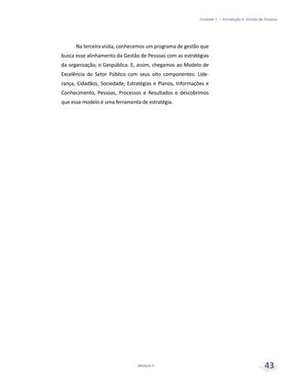 Unidade 1 – Introdução à Gestão de Pessoas
Módulo 5 43
Na terceira visita, conhecemos um programa de gestão que
busca esse alinhamento da Gestão de Pessoas com as estratégias
da organização, o Gespública. E, assim, chegamos ao Modelo de
Excelência do Setor Público com seus oito componentes: Lide-
rança, Cidadãos, Sociedade, Estratégias e Planos, Informações e
Conhecimento, Pessoas, Processos e Resultados e descobrimos
que esse modelo é uma ferramenta de estratégia.
 