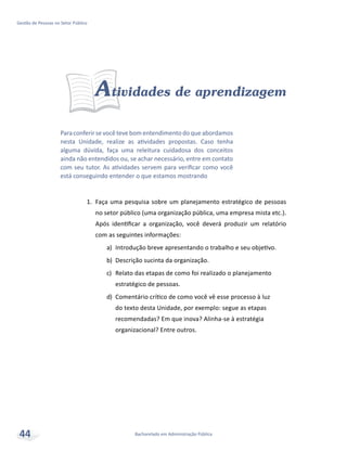 Bacharelado em Administração Pública
Gestão de Pessoas no Setor Público
44
Atividades de aprendizagem
1.	 Faça uma pesquisa sobre um planejamento estratégico de pessoas
no setor público (uma organização pública, uma empresa mista etc.).
Após identificar a organização, você deverá produzir um relatório
com as seguintes informações:
a)	 Introdução breve apresentando o trabalho e seu objetivo.
b)	 Descrição sucinta da organização.
c)	 Relato das etapas de como foi realizado o planejamento
estratégico de pessoas.
d)	 Comentário crítico de como você vê esse processo à luz
do texto desta Unidade, por exemplo: segue as etapas
recomendadas? Em que inova? Alinha-se à estratégia
organizacional? Entre outros.
Paraconferirsevocêtevebomentendimentodoqueabordamos
nesta Unidade, realize as atividades propostas. Caso tenha
alguma dúvida, faça uma releitura cuidadosa dos conceitos
ainda não entendidos ou, se achar necessário, entre em contato
com seu tutor. As atividades servem para verificar como você
está conseguindo entender o que estamos mostrando
 