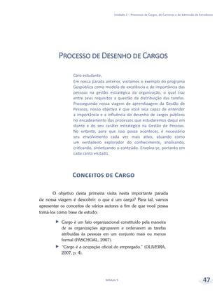 Unidade 2 – Processos de Cargos, de Carreiras e de Admissão de Servidores
Módulo 5 47
Caro estudante,
Em nossa parada anterior, visitamos o exemplo do programa
Gespública como modelo de excelência e de importância das
pessoas na gestão estratégica da organização, o qual traz
entre seus requisitos a questão da distribuição das tarefas.
Prosseguindo nossa viagem de aprendizagem da Gestão de
Pessoas, nosso objetivo é que você seja capaz de entender
a importância e a influência do desenho de cargos públicos
no encadeamento dos processos que estudaremos daqui em
diante e do seu caráter estratégico na Gestão de Pessoas.
No entanto, para que isso possa acontecer, é necessário
seu envolvimento cada vez mais ativo, atuando como
um verdadeiro explorador do conhecimento, analisando,
criticando, sintetizando o conteúdo. Envolva-se, portanto em
cada canto visitado.
ProcessodeDesenhodeCargos
Conceitos de Cargo
O objetivo desta primeira visita nesta importante parada
de nossa viagem é descobrir: o que é um cargo? Para tal, vamos
apresentar os conceitos de vários autores a fim de que você possa
tomá-los como base de estudo:
ff Cargo é um fato organizacional constituído pela maneira
de as organizações agruparem e ordenarem as tarefas
atribuídas às pessoas em um conjunto mais ou menos
formal (PASCHOAL, 2007).
ff “Cargo é a ocupação oficial do empregado.” (OLIVEIRA,
2007, p. 4).
 