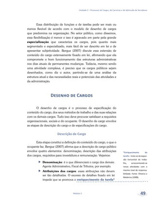 *Enriquecimento da
tarefa – trata-se da expan-
são horizontal do traba-
lho, acrescentando-se
novas atividades com o
mesmo nível de responsa-
bilidade. Fonte: Oliveira e
Medeiros (2008).
Unidade 2 – Processos de Cargos, de Carreiras e de Admissão de Servidores
Módulo 5 49
Essa distribuição de funções e de tarefas pode ser mais ou
menos flexível de acordo com o modelo de desenho de cargos
que predomina na organização. No setor público, como dissemos,
essa flexibilização é menor e isso é agravado em parte pela grande
especialização que caracteriza os cargos, pois quanto mais
segmentado e especializado, mais fácil de ser descrito em lei e de
apresentar subjetividade. Bergue (2007) discute essa extensão de
conteúdo do cargo extensamente fixado em lei, afirmando que ela
compromete o bom funcionamento das estruturas administrativas
nos dias atuais de permanentes mudanças. Todavia, mesmo sendo
uma atividade complexa, é preciso que os cargos públicos sejam
desenhados, como diz o autor, partindo-se de uma análise da
estrutura atual e das necessidades reais e potenciais das atividades e
da administração.
Desenho de Cargos
O desenho de cargos é o processo de especificação do
conteúdo do cargo, dos seus métodos de trabalho e das suas relações
com os demais cargos. Tudo isso deve procurar satisfazer a requisitos
organizacionais, sociais e do ocupante. O desenho de cargo envolve
as etapas de descrição do cargo e de especificações do cargo.
Descrição de Cargo
Esta etapa constitui a definição do conteúdo do cargo, o que o
ocupante faz. Bergue (2007) afirma que a descrição de cargo público
envolve quatro elementos: denominação, descrição das atribuições
dos cargos, requisitos para investidura e remuneração. Vejamos:
ff Denominação: é o que diferenciará o cargo dos demais:
Agente Administrativo, Fiscal de Tributos, por exemplo.
ff Atribuições dos cargos: essas atribuições não devem
ser tão detalhadas. O excesso de detalhes fixado em lei
impede que se promova o enriquecimento da tarefa*
 