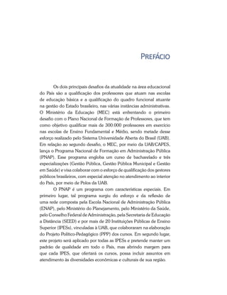 Prefácio
Os dois principais desafios da atualidade na área educacional
do País são a qualificação dos professores que atuam nas escolas
de educação básica e a qualificação do quadro funcional atuante
na gestão do Estado brasileiro, nas várias instâncias administrativas.
O Ministério da Educação (MEC) está enfrentando o primeiro
desafio com o Plano Nacional de Formação de Professores, que tem
como objetivo qualificar mais de 300.000 professores em exercício
nas escolas de Ensino Fundamental e Médio, sendo metade desse
esforço realizado pelo Sistema Universidade Aberta do Brasil (UAB).
Em relação ao segundo desafio, o MEC, por meio da UAB/CAPES,
lança o Programa Nacional de Formação em Administração Pública
(PNAP). Esse programa engloba um curso de bacharelado e três
especializações (Gestão Pública, Gestão Pública Municipal e Gestão
em Saúde) e visa colaborar com o esforço de qualificação dos gestores
públicos brasileiros, com especial atenção no atendimento ao interior
do País, por meio de Polos da UAB.
O PNAP é um programa com características especiais. Em
primeiro lugar, tal programa surgiu do esforço e da reflexão de
uma rede composta pela Escola Nacional de Administração Pública
(ENAP), pelo Ministério do Planejamento, pelo Ministério da Saúde,
pelo Conselho Federal de Administração, pela Secretaria de Educação
a Distância (SEED) e por mais de 20 Instituições Públicas de Ensino
Superior (IPESs), vinculadas à UAB, que colaboraram na elaboração
do Projeto Político-Pedagógico (PPP) dos cursos. Em segundo lugar,
este projeto será aplicado por todas as IPESs e pretende manter um
padrão de qualidade em todo o País, mas abrindo margem para
que cada IPES, que ofertará os cursos, possa incluir assuntos em
atendimento às diversidades econômicas e culturais de sua região.
 