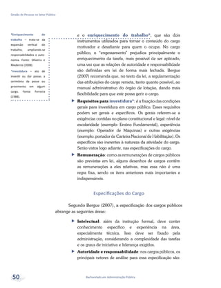 *Enriquecimento do
trabalho – trata-se da
expansão vertical do
trabalho, ampliando-se
responsabilidades e auto-
nomia. Fonte: Oliveira e
Medeiros (2008).
*Investidura – ato de
investir ou dar posse; a
cerimônia da posse ou
provimento em algum
cargo. Fonte: Ferreira
(1988).
Bacharelado em Administração Pública
Gestão de Pessoas no Setor Público
50
e o enriquecimento do trabalho*, que são dois
instrumentos utilizados para tornar o conteúdo do cargo
motivador e desafiante para quem o ocupa. No cargo
público, o “engessamento” prejudica principalmente o
enriquecimento da tarefa, mais possível de ser aplicado,
uma vez que as relações de autoridade e responsabilidade
são definidas em lei de forma mais fechada. Bergue
(2007) recomenda que, no texto da lei, a regulamentação
das atribuições do cargo remeta, tanto quanto possível, ao
manual administrativo do órgão de lotação, dando mais
flexibilidade para que este possa gerir o cargo.
ff Requisitos para investidura*: é a fixação das condições
gerais para investidura em cargo público. Esses requisitos
podem ser gerais e específicos. Os gerais referem-se a
exigências contidas no plano constitucional e legal: nível de
escolaridade (exemplo: Ensino Fundamental), experiência
(exemplo: Operador de Máquinas) e outras exigências
(exemplo: portador de Carteira Nacional de Habilitação). Os
específicos são inerentes à natureza da atividade do cargo.
Serão vistos logo adiante, nas especificações do cargo.
ff Remuneração: como as remunerações de cargos públicos
são previstas em lei, alguns desenhos de cargos contêm
as remunerações a eles relativas, mas essa não é uma
regra fixa, sendo os itens anteriores mais importantes e
indispensáveis.
Especificações do Cargo
Segundo Bergue (2007), a especificação dos cargos públicos
abrange as seguintes áreas:
ff Intelectual: além da instrução formal, deve conter
conhecimento específico e experiência na área,
especialmente técnica. Isso deve ser fixado pela
administração, considerando a complexidade das tarefas
e os graus de iniciativa e liderança exigidos.
ff Autoridade e responsabilidade: nos cargos públicos, os
principais vetores de análise para essa especificação são:
 