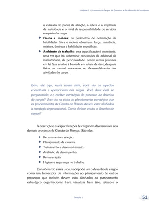 Unidade 2 – Processos de Cargos, de Carreiras e de Admissão de Servidores
Módulo 5 51
a extensão do poder de atuação, a esfera e a amplitude
de autoridade e o nível de responsabilidade do servidor
ocupante do cargo.
ff Física e motora: os parâmetros de delimitação de
habilidades física e motora observam: força, resistência,
estatura, destreza e habilidades específicas.
ff Ambiente de trabalho: essa especificação é importante,
uma vez que irá determinar concessões de adicional de
insalubridade, de periculosidade, dentre outros previstos
em lei. Sua análise é baseada em níveis de risco, desgaste
físico ou mental associados ao desenvolvimento das
atividades do cargo.
Bem, até aqui, nesta nossa visita, você viu os aspectos
conceituais e operacionais dos cargos. Você deve estar se
perguntando: e o caráter estratégico do processo de desenho
de cargos? Você viu na visita ao planejamento estratégico que
os procedimentos de Gestão de Pessoas devem estar alinhados
à estratégia organizacional. Como alinhar, então, o desenho de
cargos?
A descrição e as especificações de cargo têm diversos usos nos
demais processos de Gestão de Pessoas. São eles:
ff Recrutamento e seleção.
ff Planejamento de carreira.
ff Treinamento e desenvolvimento.
ff Avaliação de desempenho.
ff Remuneração.
ff Higiene e segurança no trabalho.
Considerando esses usos, você pode ver o desenho de cargos
como um fornecedor de informações ao planejamento de outros
processos que também devem estar alinhados ao planejamento
estratégico organizacional. Para visualizar bem isso, relembre o
 