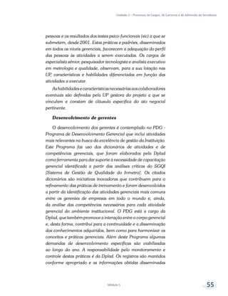 Unidade 2 – Processos de Cargos, de Carreiras e de Admissão de Servidores
Módulo 5 55
pessoas e os resultados dos testes psico-funcionais (sic) a que se
submetem, desde 2001. Estas práticas e padrões, disseminados
em todos os níveis gerenciais, favorecem a adequação do perfil
das pessoas às atividades a serem executadas. Os cargos de
especialista sênior, pesquisador tecnologista e analista executivo
em metrologia e qualidade, observam, para a sua lotação nas
UP, características e habilidades diferenciadas em função das
atividades a executar.
Ashabilidadesecaracterísticasnecessáriasaoscolaboradores
eventuais são definidas pela UP gestora do projeto a que se
vinculam e constam de cláusula específica do ato negocial
pertinente.
Desenvolvimento de gerentes
O desenvolvimento dos gerentes é contemplado no PDG -
Programa de Desenvolvimento Gerencial que inclui atividades
mais relevantes na busca da excelência de gestão da Instituição.
Este Programa faz uso dos dicionários de atividades e de
competências gerenciais, que foram elaborados pela Dplad
como ferramenta para dar suporte à necessidade de capacitação
gerencial identificada a partir das análises críticas do SGQI
[Sistema de Gestão de Qualidade do Inmetro]. Os citados
dicionários são iniciativas inovadoras que contribuem para o
refinamento das práticas de treinamento e foram desenvolvidos
a partir da identificação das atividades gerenciais mais comuns
entre os gerentes de empresas em todo o mundo e, ainda,
da análise das competências necessárias para cada atividade
gerencial do ambiente institucional. O PDG está a cargo da
Dplad, que também promove a interação entre o corpo gerencial
e, desta forma, contribui para a continuidade e a disseminação
dos conhecimentos adquiridos, bem como para harmonizar os
conceitos e práticas gerenciais. Além deste Programa algumas
demandas de desenvolvimento específicas são viabilizadas
ao longo do ano. A responsabilidade pelo monitoramento e
controle destas práticas é da Dplad. Os registros são mantidos
conforme apropriado e as informações obtidas disseminadas
 