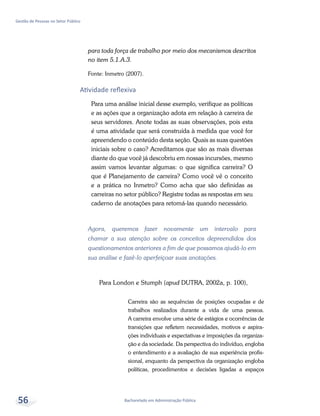 Bacharelado em Administração Pública
Gestão de Pessoas no Setor Público
56
para toda força de trabalho por meio dos mecanismos descritos
no item 5.1.A.3.
Fonte: Inmetro (2007).
Atividade reflexiva
Para uma análise inicial desse exemplo, verifique as políticas
e as ações que a organização adota em relação à carreira de
seus servidores. Anote todas as suas observações, pois esta
é uma atividade que será construída à medida que você for
apreendendo o conteúdo desta seção. Quais as suas questões
iniciais sobre o caso? Acreditamos que são as mais diversas
diante do que você já descobriu em nossas incursões, mesmo
assim vamos levantar algumas: o que significa carreira? O
que é Planejamento de carreira? Como você vê o conceito
e a prática no Inmetro? Como acha que são definidas as
carreiras no setor público? Registre todas as respostas em seu
caderno de anotações para retomá-las quando necessário.
Agora, queremos fazer novamente um intervalo para
chamar a sua atenção sobre os conceitos depreendidos dos
questionamentos anteriores a fim de que possamos ajudá-lo em
sua análise e fazê-lo aperfeiçoar suas anotações.
Para London e Stumph (apud DUTRA, 2002a, p. 100),
Carreira são as sequências de posições ocupadas e de
trabalhos realizados durante a vida de uma pessoa.
A carreira envolve uma série de estágios e ocorrências de
transições que refletem necessidades, motivos e aspira-
ções individuais e expectativas e imposições da organiza-
ção e da sociedade. Da perspectiva do indivíduo, engloba
o entendimento e a avaliação de sua experiência profis-
sional, enquanto da perspectiva da organização engloba
políticas, procedimentos e decisões ligadas a espaços
 