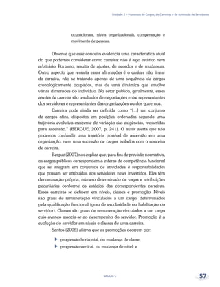 Unidade 2 – Processos de Cargos, de Carreiras e de Admissão de Servidores
Módulo 5 57
ocupacionais, níveis organizacionais, compensação e
movimento de pessoas.
Observe que esse conceito evidencia uma característica atual
do que podemos considerar como carreira: não é algo estático nem
arbitrário. Portanto, resulta de ajustes, de acordos e de mudanças.
Outro aspecto que ressalta essas afirmações é o caráter não linear
da carreira, não se tratando apenas de uma sequência de cargos
cronologicamente ocupados, mas de uma dinâmica que envolve
várias dimensões do indivíduo. No setor público, geralmente, esses
ajustes de carreira são resultados de negociações entre representantes
dos servidores e representantes das organizações ou dos governos.
Carreira pode ainda ser definida como “[...] um conjunto
de cargos afins, dispostos em posições ordenadas segundo uma
trajetória evolutiva crescente de variação das exigências, requeridas
para ascensão.” (BERGUE, 2007, p. 241). O autor alerta que não
podemos confundir uma trajetória possível de ascensão em uma
organização, nem uma sucessão de cargos isolados com o conceito
de carreira.
Bergue (2007) nos explica que, para fins de previsão normativa,
os cargos públicos correspondem a esferas de competência funcional
que se integram em conjuntos de atividades e responsabilidades
que possam ser atribuídas aos servidores neles investidos. Eles têm
denominação própria, número determinado de vagas e retribuições
pecuniárias conforme os estágios das correspondentes carreiras.
Essas carreiras se definem em níveis, classes e promoção. Níveis
são graus de remuneração vinculados a um cargo, determinados
pela qualificação funcional (grau de escolaridade ou habilitação do
servidor). Classes são graus de remuneração vinculados a um cargo
cujo avanço associa-se ao desempenho do servidor. Promoção é a
evolução do servidor em níveis e classes de uma carreira.
Santos (2006) afirma que as promoções ocorrem por:
ff progressão horizontal, ou mudança de classe;
ff progressão vertical, ou mudança de nível; e
 