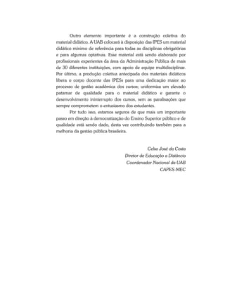 Outro elemento importante é a construção coletiva do
material didático. A UAB colocará à disposição das IPES um material
didático mínimo de referência para todas as disciplinas obrigatórias
e para algumas optativas. Esse material está sendo elaborado por
profissionais experientes da área da Administração Pública de mais
de 30 diferentes instituições, com apoio de equipe multidisciplinar.
Por último, a produção coletiva antecipada dos materiais didáticos
libera o corpo docente das IPESs para uma dedicação maior ao
processo de gestão acadêmica dos cursos; uniformiza um elevado
patamar de qualidade para o material didático e garante o
desenvolvimento ininterrupto dos cursos, sem as paralisações que
sempre comprometem o entusiasmo dos estudantes.
Por tudo isso, estamos seguros de que mais um importante
passo em direção à democratização do Ensino Superior público e de
qualidade está sendo dado, desta vez contribuindo também para a
melhoria da gestão pública brasileira.
Celso José da Costa
Diretor de Educação a Distância
Coordenador Nacional da UAB
CAPES-MEC
 