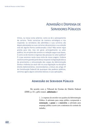 Bacharelado em Administração Pública
Gestão de Pessoas no Setor Público
60
AdmissãoeDispensade
ServidoresPúblicos
Admissão de Servidor Público
De acordo com o Tribunal de Contas do Distrito Federal
(2000, p. II.1, grifo nosso), admissão é
[...] o ingresso de servidor nos quadros da Administração
Pública. A admissão para cargo público compreende a
nomeação, a posse e o exercício; a admissão para
emprego público ocorre com a assinatura do contrato de
trabalho.
Vimos, na nossa visita anterior, como se dá o planejamento
de carreira. Tente raciocinar de maneira estratégica e nos
responda: os servidores são admitidos e suas carreiras são
depois planejadas ou suas carreiras são previstas e sua seleção
está de alguma forma condicionada a elas? Não existe regra
pronta para isto, mas em geral, principalmente no setor
público, há um plano de carreira e a seleção segue suas bases.
E como se dá mesmo o ingresso das pessoas no setor público?
É o que veremos nesta nova visita de nossa viagem. Embora
você encontre grande parte dessa resposta na legislação básica
de provimento e remuneração dos cargos da Administração
Direta e Indireta (se você não viu essa legislação na disciplina
Direito Administrativo, recomendamos a leitura do artigo 37
da Constituição Federal) de quaisquer dos poderes públicos,
veremos agora alguns conceitos básicos e suas aplicações.
 