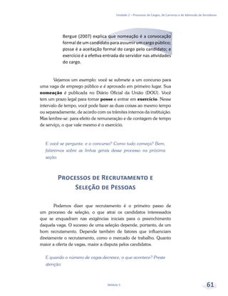 Unidade 2 – Processos de Cargos, de Carreiras e de Admissão de Servidores
Módulo 5 61
Bergue (2007) explica que nomeação é a convocação
formal de um candidato para assumir um cargo público;
posse é a aceitação formal do cargo pelo candidato; e
exercício é a efetiva entrada do servidor nas atividades
do cargo.
Vejamos um exemplo: você se submete a um concurso para
uma vaga de emprego público e é aprovado em primeiro lugar. Sua
nomeação é publicada no Diário Oficial da União (DOU). Você
tem um prazo legal para tomar posse e entrar em exercício. Nesse
intervalo de tempo, você pode fazer as duas coisas ao mesmo tempo
ou separadamente, de acordo com os trâmites internos da instituição.
Mas lembre-se: para efeito de remuneração e de contagem de tempo
de serviço, o que vale mesmo é o exercício.
E você se pergunta: e o concurso? Como tudo começa? Bem,
falaremos sobre as linhas gerais desse processo na próxima
seção.
Processos de Recrutamento e
Seleção de Pessoas
Podemos dizer que recrutamento é o primeiro passo de
um processo de seleção, o que atrai os candidatos interessados
que se enquadram nas exigências iniciais para o preenchimento
daquela vaga. O sucesso de uma seleção depende, portanto, de um
bom recrutamento. Depende também de fatores que influenciam
diretamente o recrutamento, como o mercado de trabalho. Quanto
maior a oferta de vagas, maior a disputa pelos candidatos.
E quando o número de vagas decresce, o que acontece? Preste
atenção:
 