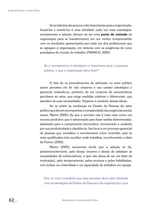 Bacharelado em Administração Pública
Gestão de Pessoas no Setor Público
62
Se os talentos são poucos e tão importantes para a organização,
buscá-los e mantê-los é uma atividade cada vez mais estratégica:
recrutamento e seleção deixam de ser uma porta de entrada da
organização para se transformarem em um núcleo comprometido
com os resultados apresentados por cada um dos profissionais que
se agregam à organização, em sintonia com as exigências do novo
paradigma do mundo do trabalho (Franco, 2002).
Se o recrutamento é estratégico e importante para o processo
seletivo, o que a organização deve fazer?
O fato de os procedimentos de admissão no setor público
serem previstos em lei não emperra o seu caráter estratégico e
gerencial, tratando-se, portanto, de um conjunto de características
peculiares ao setor, que exige medidas criativas e diferenciais, que
atendam às suas necessidades. Vejamos o contexto dessas ideias.
Ao se referir às mudanças na Gestão de Pessoas do setor
público que devem acompanhar a complexidade das exigências sociais
atuais, Marini (2005) diz que o servidor não é mais visto como um
recurso produtivo que é selecionado para fazer tarefas determinadas,
adestrado para o cumprimento burocrático, remunerado e avaliado
por sua produtividade e obediência. Isso leva a um processo gerencial
de pessoas que considera o recrutamento como invertido, pois os
mais qualificados irão escolher onde trabalhar, corroborando a ideia
de Franco (2002).
Marini (2005) acrescenta ainda que a seleção se dá,
predominantemente, pelo desejo (mesmo o desejo de satisfazer as
necessidades de sobrevivência, o que não deixa de ser um fator de
motivação), pelo temperamento, pelos recursos e pelas habilidades,
com ênfase na criatividade e na capacidade de trabalhar em equipe.
Ora, se você considerar que esse processo deve estar alinhado
com as estratégias da Gestão de Pessoas e da organização e que
 
