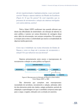 Unidade 2 – Processos de Cargos, de Carreiras e de Admissão de Servidores
Módulo 5 63
ele tem regulamentação e legislação próprias, o que você pode
concluir? Reveja o aspecto sistêmico do Modelo de Excelência
(Figura 4). O que lhe parece? Se você respondeu que os
processos de recrutamento e seleção são sistemas interligados
com outros sistemas, acertou!
Tohá e Solari (1997) confirmam isso quando afirmam que,
diante das dificuldades de atratividade e de retenção de talentos no
setor público, é preciso ver outras dimensões de vantagens desse
setor, além da remuneração, nem sempre competitiva. Por exemplo:
a vocação para a área e a atratividade que exerce a complexidade de
algumas tarefas gerenciais.
Como isso é trabalhado nas muitas dimensões da Gestão de
Pessoas e como se chega até o processo de recrutamento e
seleção? Em que influencia nas suas técnicas?
Vejamos primeiramente como ocorre o macroprocesso de
recrutamento e seleção no setor público na Figura 6.
São elementos que compõem esse macroprocesso:
necessidade de servidores, recrutamento e seleção, admissão; além
de dois elementos ainda não citados: estágio probatório, período de
adaptação e aprendizagem em que o candidato comprova estar apto
para o cargo; e registro, efetuado com a entrada em exercício.
Figura 6: Macroprocesso de Admissão de Pessoal no Setor Público
Fonte: Bergue (2007, p. 380)
 
