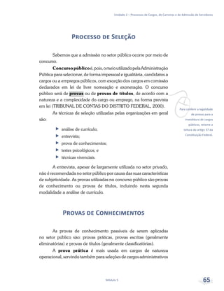 vPara conferir a legalidade
de provas para a
investidura de cargos
públicos, retome a
leitura do artigo 37 da
Constituição Federal.
Unidade 2 – Processos de Cargos, de Carreiras e de Admissão de Servidores
Módulo 5 65
Processo de Seleção
Sabemos que a admissão no setor público ocorre por meio de
concurso.
Concursopúblicoé,pois,omeioutilizadopelaAdministração
Pública para selecionar, de forma impessoal e igualitária, candidatos a
cargos ou a empregos públicos, com exceção dos cargos em comissão
declarados em lei de livre nomeação e exoneração. O concurso
público será de provas ou de provas de títulos, de acordo com a
natureza e a complexidade do cargo ou emprego, na forma prevista
em lei (TRIBUNAL DE CONTAS DO DISTRITO FEDERAL, 2000).
As técnicas de seleção utilizadas pelas organizações em geral
são:
ff análise de currículo;
ff entrevista;
ff prova de conhecimentos;
ff testes psicológicos; e
ff técnicas vivenciais.
A entrevista, apesar de largamente utilizada no setor privado,
não é recomendada no setor público por causa das suas características
de subjetividade. As provas utilizadas no concurso público são provas
de conhecimento ou provas de títulos, incluindo nesta segunda
modalidade a análise de currículo.
Provas de Conhecimentos
As provas de conhecimento passíveis de serem aplicadas
no setor público são: provas práticas, provas escritas (geralmente
eliminatórias) e provas de títulos (geralmente classificatórias).
A prova prática é mais usada em cargos de natureza
operacional, servindo também para seleções de cargos administrativos
 