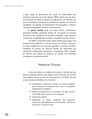 Bacharelado em Administração Pública
Gestão de Pessoas no Setor Público
66
e para cargos de professores. Por causa da subjetividade que
caracteriza esse tipo de prova, Bergue (2007) afirma que ela deve:
ser precedida de critérios objetivos de julgamento; ser realizada por
banca examinadora composta de profissionais capazes de avaliar os
candidatos; ter registros de desempenho documentados; e oferecer
condições de igualdade, horários e instrumentos.
A prova escrita pode ter várias formas: dissertações,
perguntas fechadas, perguntas abertas etc. As provas de concurso
geralmente são compostas de questões fechadas, cujas respostas
constam de um gabarito para correção e transparência do processo.
Gil (2001) recomenda utilizar testes escritos para cargos com
conhecimentos específicos e diz que devem ser evitados “pacotes”
de testes acadêmicos, pois eles não garantem a escolha do melhor
candidato. As provas de concurso devem ser elaboradas por
instituições credenciadas, experientes e respeitadas. Cabe à Gestão
de Pessoas essa relação de parceria, no sentido dos resultados
estratégicos do processo seletivo.
Prova de Títulos
A prova de títulos, ou análise de currículo, é técnica que não
deve ser aplicada sozinha, mas aliada a outras técnicas. No caso do
setor público, alia-se à prova de conhecimentos. Gil (2001) diz que
se deve procurar identificar nos currículos:
ff Competência profissional: buscar os motivos alegados
para mudança de emprego se for o caso, e o progresso
profissional do candidato.
ff Desejo de permanência no emprego e de fazer carreira:
denunciado pelos vazios entre os empregos.
ff Experiência prática.
ff Adequação ao grupo: candidatos que expressem
claramente suas habilidades e conhecimentos. “Noções de
informática” diz pouca coisa.
 