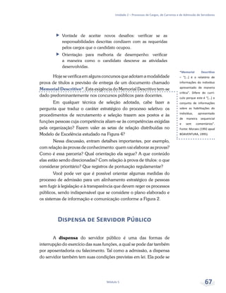 *Memorial Descritivo
– “[...] é o relatório de
informações do indivíduo
apresentado de maneira
crítica”. Difere do currí-
culo porque este é “[...] o
conjunto de informações
sobre as habilitações do
indivíduo, apresentado
de maneira sequencial
e sem comentários”.
Fonte: Moraes (1992 apud
BOAVENTURA, 1995).
Unidade 2 – Processos de Cargos, de Carreiras e de Admissão de Servidores
Módulo 5 67
ff Vontade de aceitar novos desafios: verificar se as
responsabilidades descritas condizem com as requeridas
pelos cargos que o candidato ocupou.
ff Orientação para melhoria de desempenho: verificar
a maneira como o candidato descreve as atividades
desenvolvidas.
Hoje se verifica em alguns concursos que adotam a modalidade
prova de títulos a previsão de entrega de um documento chamado
Memorial Descritivo*. Esta exigência do Memorial Descritivo tem-se
dado predominantemente nos concursos públicos para docentes.
Em qualquer técnica de seleção adotada, cabe fazer a
pergunta que traduz o caráter estratégico do processo seletivo: os
procedimentos de recrutamento e seleção trazem aos postos e às
funções pessoas cuja competência aliam-se às competências exigidas
pela organização? Fazem valer as setas de relação distribuídas no
Modelo de Excelência estudado na Figura 4?
Nessa discussão, entram detalhes importantes, por exemplo,
com relação às provas de conhecimento: quem vai elaborar as provas?
Como é essa parceria? Qual orientação ela segue? A que conteúdo
elas estão sendo direcionadas? Com relação à prova de títulos: o que
considerar prioritário? Que registros de pontuação regulamentar?
Você pode ver que é possível orientar algumas medidas do
processo de admissão para um alinhamento estratégico de pessoas
sem fugir à legislação e à transparência que devem reger os processos
públicos, sendo indispensável que se considere o plano elaborado e
os sistemas de informação e comunicação conforme a Figura 2.
Dispensa de Servidor Público
A dispensa do servidor público é uma das formas de
interrupção do exercício das suas funções, a qual se pode dar também
por aposentadoria ou falecimento. Tal como a admissão, a dispensa
do servidor também tem suas condições previstas em lei. Ela pode se
 