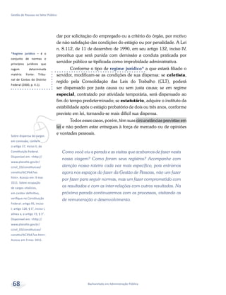 *Regime jurídico – é o
conjunto de normas e
princípios jurídicos que
regem determinada
matéria. Fonte: Tribu-
nal de Contas do Distrito
Federal (2000, p. II.1).
vSobre dispensa de cargos
em comissão, conferir
o artigo 37, inciso II, da
Constituição Federal.
Disponível em: <http://
www.planalto.gov.br/
ccivil_03/constituicao/
constitui%C3%A7ao.
htm>. Acesso em: 9 mar.
2011. Sobre ocupação
de cargos vitalícios,
em caráter definitivo,
verifique na Constituição
Federal: artigo 95, inciso
I; artigo 128, § 5°, inciso I,
alínea a; e artigo 73, § 3°.
Disponível em: <http://
www.planalto.gov.br/
ccivil_03/constituicao/
constitui%C3%A7ao.htm>.
Acesso em 9 mar. 2011.
Bacharelado em Administração Pública
Gestão de Pessoas no Setor Público
68
dar por solicitação do empregado ou a critério do órgão, por motivo
de não satisfação das condições do estágio ou por penalidade. A Lei
n. 8.112, de 11 de dezembro de 1990, em seu artigo 132, inciso IV,
preceitua que será punida com demissão a conduta praticada por
servidor público se tipificada como improbidade administrativa.
Conforme o tipo de regime jurídico* a que estará filiado o
servidor, modificam-se as condições de sua dispensa: se celetista,
regido pela Consolidação das Leis do Trabalho (CLT), poderá
ser dispensado por justa causa ou sem justa causa; se em regime
especial, contratado por atividade temporária, será dispensado ao
fim do tempo predeterminado; se estatutário, adquire o instituto da
estabilidade após o estágio probatório de dois ou três anos, conforme
previsto em lei, tornando-se mais difícil sua dispensa.
Todos esses casos, porém, têm suas circunstâncias previstas em
lei e não podem estar entregues à força de mercado ou de opiniões
e vontades pessoais.
Como você viu a parada e as visitas que acabamos de fazer nesta
nossa viagem? Como foram seus registros? Acompanhe com
atenção nosso roteiro cada vez mais específico, pois entramos
agora nos espaços do fazer da Gestão de Pessoas, não um fazer
por fazer para seguir normas, mas um fazer comprometido com
os resultados e com as inter-relações com outros resultados. Na
próxima parada continuaremos com os processos, visitando os
de remuneração e desenvolvimento.
 