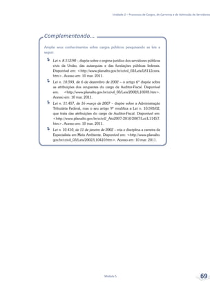 Unidade 2 – Processos de Cargos, de Carreiras e de Admissão de Servidores
Módulo 5 69
Complementando...
Amplie seus conhecimentos sobre cargos públicos pesquisando as leis a
seguir:
ÍÍ Lei n. 8.112/90 – dispõe sobre o regime jurídico dos servidores públicos
civis da União, das autarquias e das fundações públicas federais.
Disponível em: <http://www.planalto.gov.br/ccivil_03/Leis/L8112cons.
htm>. Acesso em: 10 mar. 2011.
ÍÍ Lei n. 10.593, de 6 de dezembro de 2002 – o artigo 6º dispõe sobre
as atribuições dos ocupantes do cargo de Auditor-Fiscal. Disponível
em: <http://www.planalto.gov.br/ccivil_03/Leis/2002/L10593.htm>.
Acesso em: 10 mar. 2011.
ÍÍ Lei n. 11.457, de 16 março de 2007 – dispõe sobre a Administração
Tributária Federal, mas o seu artigo 9º modifica a Lei n. 10.593/02,
que trata das atribuições do cargo de Auditor-Fiscal. Disponível em:
<http://www.planalto.gov.br/ccivil/_Ato2007-2010/2007/Lei/L11457.
htm>. Acesso em: 10 mar. 2011.
ÍÍ Lei n. 10.410, de 11 de janeiro de 2002 – cria e disciplina a carreira de
Especialista em Meio Ambiente. Disponível em: <http://www.planalto.
gov.br/ccivil_03/Leis/2002/L10410.htm>. Acesso em: 10 mar. 2011.
 