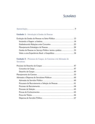 Sumário
Apresentação............................................................................................... 9
Unidade 1 – Introdução à Gestão de Pessoas
Evolução da Gestão de Pessoas no Setor Público ..................................... 13
Iniciando a Viagem: a história............................................................... 14
Estabelecendo Relações entre Conceitos............................................... 23
Planejamento Estratégico de Pessoas.................................................... 28
Gestão de Pessoas no Serviço Público: teoria e prática......................... 33
Visita a uma Experiência Atual: o Gespública....................................... 34
Unidade 2 – Processos de Cargos, de Carreiras e de Admissão de
Servidores
Processo de Desenho de Cargos ............................................................... 47
Conceitos de Cargo.............................................................................. 47
Desenho de Cargos.............................................................................. 49
Planejamento de Carreira ......................................................................... 53
Admissão e Dispensa de Servidores Públicos ........................................... 60
Admissão de Servidor Público.............................................................. 60
Processos de Recrutamento e Seleção de Pessoas................................. 61
Processo de Recrutamento.................................................................... 64
Processo de Seleção............................................................................. 65
Provas de Conhecimentos.................................................................... 65
Prova de Títulos.................................................................................... 66
Dispensa de Servidor Público............................................................... 67
 