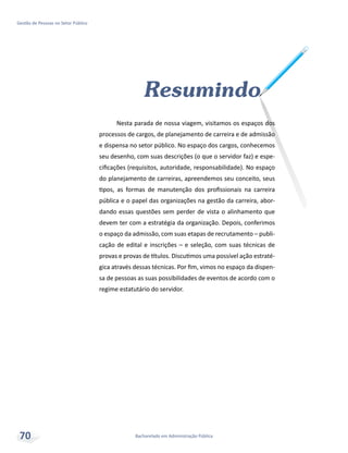 Bacharelado em Administração Pública
Gestão de Pessoas no Setor Público
70
Resumindo
Nesta parada de nossa viagem, visitamos os espaços dos
processos de cargos, de planejamento de carreira e de admissão
e dispensa no setor público. No espaço dos cargos, conhecemos
seu desenho, com suas descrições (o que o servidor faz) e espe-
cificações (requisitos, autoridade, responsabilidade). No espaço
do planejamento de carreiras, apreendemos seu conceito, seus
tipos, as formas de manutenção dos profissionais na carreira
pública e o papel das organizações na gestão da carreira, abor-
dando essas questões sem perder de vista o alinhamento que
devem ter com a estratégia da organização. Depois, conferimos
o espaço da admissão, com suas etapas de recrutamento – publi-
cação de edital e inscrições – e seleção, com suas técnicas de
provas e provas de títulos. Discutimos uma possível ação estraté-
gica através dessas técnicas. Por fim, vimos no espaço da dispen-
sa de pessoas as suas possibilidades de eventos de acordo com o
regime estatutário do servidor.
 