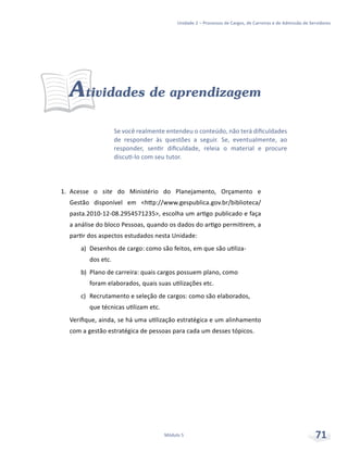 Unidade 2 – Processos de Cargos, de Carreiras e de Admissão de Servidores
Módulo 5 71
Atividades de aprendizagem
1.	 Acesse o site do Ministério do Planejamento, Orçamento e
Gestão disponível em <http://www.gespublica.gov.br/biblioteca/
pasta.2010-12-08.2954571235>, escolha um artigo publicado e faça
a análise do bloco Pessoas, quando os dados do artigo permitirem, a
partir dos aspectos estudados nesta Unidade:
a)	 Desenhos de cargo: como são feitos, em que são utiliza-
dos etc.
b)	 Plano de carreira: quais cargos possuem plano, como
foram elaborados, quais suas utilizações etc.
c)	 Recrutamento e seleção de cargos: como são elaborados,
que técnicas utilizam etc.
Verifique, ainda, se há uma utilização estratégica e um alinhamento
com a gestão estratégica de pessoas para cada um desses tópicos.
Se você realmente entendeu o conteúdo, não terá dificuldades
de responder às questões a seguir. Se, eventualmente, ao
responder, sentir dificuldade, releia o material e procure
discuti-lo com seu tutor.
 