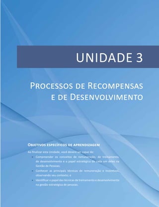 Unidade 3
Objetivos específicos de aprendizagem
Ao finalizar esta Unidade, você deverá ser capaz de:
ff Compreender os conceitos de remuneração, de treinamento,
de desenvolvimento e o papel estratégico de cada um deles na
Gestão de Pessoas;
ff Conhecer as principais técnicas de remuneração e incentivos,
observando seu contexto; e
ff Identificar o papel das técnicas de treinamento e desenvolvimento
na gestão estratégica de pessoas.
Processos de Recompensas
e de Desenvolvimento
 