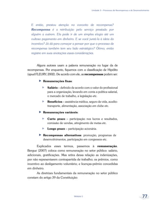 Unidade 3 – Processos de Recompensas e de Desenvolvimento
Módulo 5 77
E então, prestou atenção no conceito de recompensa?
Recompensa é a retribuição pelo serviço prestado por
alguém a outrem. Ela pode ir de um simples elogio até um
vultoso pagamento em dinheiro. E se você juntá-la à ideia do
incentivo? Já dá para começar a pensar por que o processo de
recompensa também tem seu lado estratégico? Ótimo, então
registre em suas anotações essas considerações.
Alguns autores usam a palavra remuneração no lugar da de
recompensas. Por enquanto, fiquemos com a classificação de Hipólito
(apud FLEURY, 2002). De acordo com ele, as recompensas podem ser:
ff Remunerações fixas:
ff Salário – definido de acordo com o valor do profissional
para a organização, levando em conta a política salarial,
o mercado de trabalho, a legislação etc.
ff Benefícios – assistência médica, seguro de vida, auxílio-
transporte, alimentação, associação em clube etc.
ff Remunerações variáveis:
ff Curto prazo – participação nos lucros e resultados,
comissão de vendas, atingimento de metas etc.
ff Longo prazo – participação acionária.
ff Recompensas alternativas: promoção, programas de
desenvolvimentos, participação em congressos etc.
Explicados esses termos, passemos à remuneração.
Bergue (2007) coloca como remuneração no setor público: salário,
adicionais, gratificações. Mas retira dessa relação as indenizações,
por não representarem contrapartida de trabalho; os prêmios, como
incentivo ao desligamento voluntário; e licenças-prêmio concedidas
em dinheiro.
As diretrizes fundamentais da remuneração no setor público
constam do artigo 39 da Constituição:
 