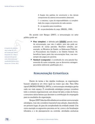 vA respeito de subsídios,
veja o artigo 39, § 4°,
da Constituição Federal.
Disponível em: <http://
www.planalto.gov.br/
ccivil_03/constituicao/
constitui%C3%A7ao.htm>.
Acesso em: 10 mar. 2011.
Bacharelado em Administração Pública
Gestão de Pessoas no Setor Público
78
A fixação dos padrões de vencimento e dos demais
componentes do sistema remuneratório observará:
I – a natureza, o grau de responsabilidade e a complexi-
dade dos cargos componentes de cada carreira;
II – os requisitos para investidura;
III – as peculiaridades do cargo. (BRASIL, 1988).
De acordo com Bergue (2007), a remuneração no setor
público pode ser:
ff Fixa (simples): é definida pelo subsídio, parcela única
da remuneração, que não é salário, pois não pode ser
acrescido de outras parcelas. Recebem subsídio, por
exemplo, os Ministros de Estado, os Defensores Públicos,
os Procuradores dos Estados e do Distrito Federal. Os
benefícios fazem parte das remunerações fixas, mas nem
sempre são pagos em pecúnia.
ff Variável (composta): é constituída de uma parcela fixa
acrescida de outra composta, que se denomina vantagem
pecuniária (adicional, gratificação etc.).
Remuneração Estratégica
Diante de tantas e tão rápidas mudanças, as organizações
buscam adaptar-se em ritmo igual ou maior que elas. Para Otha
(apud LIMONGI-FRANÇA, 2007a), a remuneração estratégica ganha
cada vez mais espaço. É considerada estratégica porque considera
todo o contexto organizacional, sem deixar de lado a visão do futuro,
e remunera vários fatores que denotam a contribuição do empregado
para os resultados da organização.
Bergue(2007)faladasdificuldadesemseadotararemuneração
estratégica, mas não considera impossível essa adoção, dependendo,
em primeiro lugar, do grau de complexidade da entidade estatal. Cita
como exemplo os segmentos previstos em lei, como o de fiscalização
tributária e o de planejamento ou controle, atividades exclusivas
 