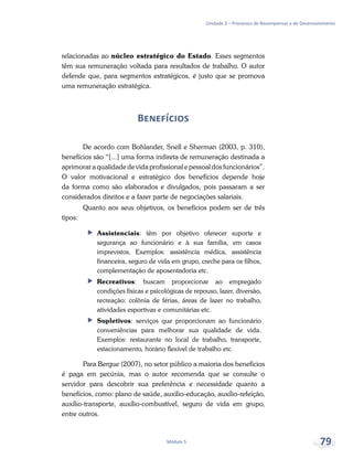 Unidade 3 – Processos de Recompensas e de Desenvolvimento
Módulo 5 79
relacionadas ao núcleo estratégico do Estado. Esses segmentos
têm sua remuneração voltada para resultados de trabalho. O autor
defende que, para segmentos estratégicos, é justo que se promova
uma remuneração estratégica.
Benefícios
De acordo com Bohlander, Snell e Sherman (2003, p. 310),
benefícios são “[...] uma forma indireta de remuneração destinada a
aprimorar a qualidade de vida profissional e pessoal dos funcionários”.
O valor motivacional e estratégico dos benefícios depende hoje
da forma como são elaborados e divulgados, pois passaram a ser
considerados direitos e a fazer parte de negociações salariais.
Quanto aos seus objetivos, os benefícios podem ser de três
tipos:
ff Assistenciais: têm por objetivo oferecer suporte e
segurança ao funcionário e à sua família, em casos
imprevistos. Exemplos: assistência médica, assistência
financeira, seguro de vida em grupo, creche para os filhos,
complementação de aposentadoria etc.
ff Recreativos: buscam proporcionar ao empregado
condições físicas e psicológicas de repouso, lazer, diversão,
recreação: colônia de férias, áreas de lazer no trabalho,
atividades esportivas e comunitárias etc.
ff Supletivos: serviços que proporcionam ao funcionário
conveniências para melhorar sua qualidade de vida.
Exemplos: restaurante no local de trabalho, transporte,
estacionamento, horário flexível de trabalho etc.
Para Bergue (2007), no setor público a maioria dos benefícios
é paga em pecúnia, mas o autor recomenda que se consulte o
servidor para descobrir sua preferência e necessidade quanto a
benefícios, como: plano de saúde, auxílio-educação, auxílio-refeição,
auxílio-transporte, auxílio-combustível, seguro de vida em grupo,
entre outros.
 