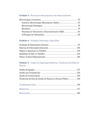 Unidade 3 – Processos de Recompensas e de Desenvolvimento
Remuneração e Incentivos ....................................................................... 75
Incentivo, Remuneração, Recompensa, Salário..................................... 75
Remuneração Estratégica..................................................................... 78
Benefícios............................................................................................. 79
Processos de Treinamento e Desenvolvimento (T&D)........................... 81
O Processo do Treinamento.................................................................. 83
Unidade 4 – Avaliação, Informação e Bem-Estar
Avaliação de Desempenho Humano ........................................................ 97
Sistemas de Informações Gerenciais ....................................................... 105
Higiene e Segurança no Trabalho ........................................................... 112
Qualidade de Vida no Trabalho .............................................................. 116
Clima e Cultura Organizacionais ............................................................ 124
Unidade 5 – Gestão da Organização Moderna e Tendências da Gestão de
Pessoas
Gestão de Equipes ................................................................................. 137
Gestão por Competências ...................................................................... 143
Gestão do Conhecimento ....................................................................... 149
Tendências da Área de Gestão de Pessoas no Serviço Público 	��������������� 154
Considerações finais................................................................................ 169
Referências..............................................................................................171
Minicurrículo...........................................................................................183
 