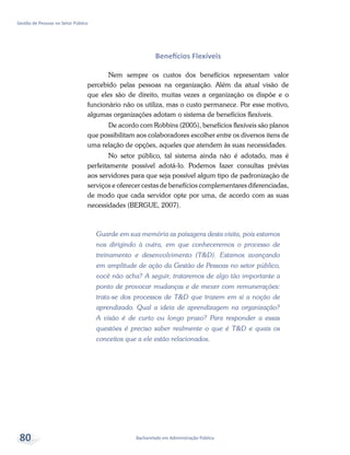 Bacharelado em Administração Pública
Gestão de Pessoas no Setor Público
80
Benefícios Flexíveis
Nem sempre os custos dos benefícios representam valor
percebido pelas pessoas na organização. Além da atual visão de
que eles são de direito, muitas vezes a organização os dispõe e o
funcionário não os utiliza, mas o custo permanece. Por esse motivo,
algumas organizações adotam o sistema de benefícios flexíveis.
De acordo com Robbins (2005), benefícios flexíveis são planos
que possibilitam aos colaboradores escolher entre os diversos itens de
uma relação de opções, aqueles que atendem às suas necessidades.
No setor público, tal sistema ainda não é adotado, mas é
perfeitamente possível adotá-lo. Podemos fazer consultas prévias
aos servidores para que seja possível algum tipo de padronização de
serviços e oferecer cestas de benefícios complementares diferenciadas,
de modo que cada servidor opte por uma, de acordo com as suas
necessidades (BERGUE, 2007).
Guarde em sua memória as paisagens desta visita, pois estamos
nos dirigindo à outra, em que conheceremos o processo de
treinamento e desenvolvimento (T&D). Estamos avançando
em amplitude de ação da Gestão de Pessoas no setor público,
você não acha? A seguir, trataremos de algo tão importante a
ponto de provocar mudanças e de mexer com remunerações:
trata-se dos processos de T&D que trazem em si a noção de
aprendizado. Qual a ideia de aprendizagem na organização?
A visão é de curto ou longo prazo? Para responder a essas
questões é preciso saber realmente o que é T&D e quais os
conceitos que a ele estão relacionados.
 