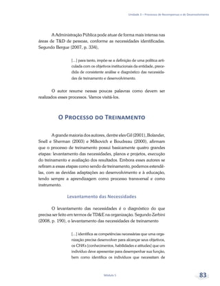 Unidade 3 – Processos de Recompensas e de Desenvolvimento
Módulo 5 83
A Administração Pública pode atuar de forma mais intensa nas
áreas de T&D de pessoas, conforme as necessidades identificadas.
Segundo Bergue (2007, p. 334),
[...] para tanto, impõe-se a definição de uma política arti-
culada com os objetivos institucionais da entidade, prece-
dida de consistente análise e diagnóstico das necessida-
des de treinamento e desenvolvimento.
O autor resume nessas poucas palavras como devem ser
realizados esses processos. Vamos visitá-los.
O Processo do Treinamento
A grande maioria dos autores, dentre eles Gil (2001), Bolander,
Snell e Sherman (2003) e Milkovich e Boudreau (2000), afirmam
que o processo de treinamento possui basicamente quatro grandes
etapas: levantamento das necessidades, planos e projetos, execução
do treinamento e avaliação dos resultados. Embora esses autores se
refiram a essas etapas como sendo de treinamento, podemos estendê-
las, com as devidas adaptações ao desenvolvimento e à educação,
tendo sempre a aprendizagem como processo transversal e como
instrumento.
Levantamento das Necessidades
O levantamento das necessidades é o diagnóstico do que
precisa ser feito em termos de TD&E na organização. Segundo Zerbini
(2008, p. 190), o levantamento das necessidades de treinamento
[...] identifica as competências necessárias que uma orga-
nização precisa desenvolver para alcançar seus objetivos,
os CHA’s [conhecimentos, habilidades e atitudes] que um
indivíduo deve apresentar para desempenhar sua função,
bem como identifica os indivíduos que necessitam de
 