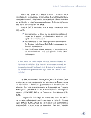 Unidade 3 – Processos de Recompensas e de Desenvolvimento
Módulo 5 85
Como você pode ver, a Figura 9 ilustra o momento inicial
estratégico dos programas de treinamento e desenvolvimento, já que
começa focalizando a organização e suas relações. Nesse momento,
são verificadas as estratégias organizacionais e de Gestão de Pessoas
para a elas alinhar o plano de TD&E.
Bergue (2007) recomenda que o gestor, nessa fase, esteja
bem atento:
ff aos segmentos, às áreas ou aos processos críticos da
gestão, isto é, àqueles cujo desempenho resulte em mais
significativo impacto social;
ff aos segmentos, às áreas ou aos processos mais onerosos a
fim de elevar o nível de produtividade correspondente por
meio do treinamento; e
ff ao contingente de pessoas com maior potencial individual
de desenvolvimento para que possam realizar efeito
multiplicador.
A esta altura de nossa viagem, se você não está inserido no
mercado de trabalho, deve estar se perguntando: quando eu
ingressar em uma organização, terei de esperar o levantamento
de necessidades para descobrir algo sobre ela e sobre o meu
trabalho?
Se você já trabalha em uma organização, irá se lembrar do que
aconteceu com você e se perguntar em que momento do processo de
seu treinamento se deu aquele que você recebeu por ocasião de sua
admissão. Pois bem, esse treinamento é denominado de Programa
de Integração (BARBOSA, 2002); de Treinamento de Integração ou
Indução (CARVALHO, 2001); de Treinamento de integração (GIL,
2001).
A importância desse tipo de treinamento reside no fato de
ele preparar colaboradores recém-admitidos e, segundo Barbosa
(apud BOOG; BOOG, 2002), de ser decisivo para garantir rápida
produtividade e bons níveis de motivação. Para isso, segundo
 