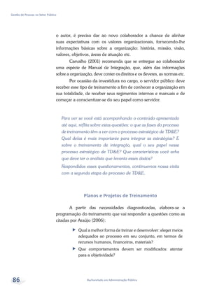 Bacharelado em Administração Pública
Gestão de Pessoas no Setor Público
86
o autor, é preciso dar ao novo colaborador a chance de alinhar
suas expectativas com os valores organizacionais, fornecendo-lhe
informações básicas sobre a organização: história, missão, visão,
valores, objetivos, áreas de atuação etc.
Carvalho (2001) recomenda que se entregue ao colaborador
uma espécie de Manual de Integração, que, além das informações
sobre a organização, deve conter os direitos e os deveres, as normas etc.
Por ocasião da investidura no cargo, o servidor público deve
receber esse tipo de treinamento a fim de conhecer a organização em
sua totalidade, de receber seus regimentos internos e manuais e de
começar a conscientizar-se do seu papel como servidor.
Para ver se você está acompanhando o conteúdo apresentado
até aqui, reflita sobre estas questões: o que as fases do processo
de treinamento têm a ver com o processo estratégico de TD&E?
Qual delas é mais importante para integrar as estratégias? E
sobre o treinamento de integração, qual o seu papel nesse
processo estratégico de TD&E? Que características você acha
que deve ter o analista que levanta esses dados?
Respondidos esses questionamentos, continuemos nossa visita
com a segunda etapa do processo de TD&E.
Planos e Projetos de Treinamento
A partir das necessidades diagnosticadas, elabora-se a
programação do treinamento que vai responder a questões como as
citadas por Araújo (2006):
ff Qual a melhor forma de treinar e desenvolver: eleger meios
adequados ao processo em seu conjunto, em termos de
recursos humanos, financeiros, materiais?
ff Que comportamentos devem ser modificados: atentar
para a objetividade?
 