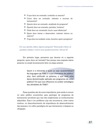 Unidade 3 – Processos de Recompensas e de Desenvolvimento
Módulo 5 87
ff O que deve ser ensinado: conteúdo ou assunto?
ff Como deve ser ensinado: métodos e recursos de
treinamento?
ff Quanto deve ser ensinado: amplitude do programa?
ff Quando deve ser ensinado: períodos, horários?
ff Onde deve ser ministrado: local e suas influências?
ff Quem deve treinar e desenvolver: instrutor interno ou
externo?
ff O que deve ser avaliado: antes, durante e após o programa?
Em sua opinião, faltou alguma pergunta? Você pode criticar as
questões citadas e incluir seus questionamentos. Vamos lá?
Em primeiro lugar, pensamos que deveria vir a seguinte
pergunta: quem deve ser treinado? Isso porque essa resposta esteve
presente no amplo levantamento feito na etapa anterior.
Quem é o treinando e quais as suas características?
Na linguagem de TD&E é o que chamamos de público-
alvo. Sem confundir as palavras, o que você acha
dessa denominação aplicada aos programas do setor
público? Em que isso influencia no caráter estratégico
das atividades de TD&E?
Essas questões são de suma importância, pois ainda é comum
no setor público encaminhar para participar de programas de
treinamento servidores que não irão implementar os conhecimentos
adquiridos. Esse é um problema cuja raiz encontra-se, entre outros
motivos, no desconhecimento da importância do desenvolvimento
das pessoas e no velho paradigma de que treinamento é despesa ou
obrigação.
 