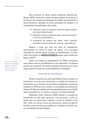 vLembre-se das etapas do
planejamento estratégico
(Figura 2) e do Modelo
de Excelência (Figura 4),
vistos na Unidade 1.
Bacharelado em Administração Pública
Gestão de Pessoas no Setor Público
88
Para minimizar os efeitos dessas incidências disfuncionais,
Bergue (2007) afirma que cumpre ao gestor público (você agora ou
no futuro), por ocasião da elaboração de política de treinamento e
desenvolvimento, identificar as linhas prioritárias de atuação e as
necessidades de qualificação, observando:
ff segmentos, áreas ou processos críticos de gestão, aqueles
com maior impacto social;
ff segmentos, áreas ou processos mais onerosos para elevar
o nível de produtividade; e
ff contingente de pessoas que detêm maior potencial
individual de desenvolvimento, interesse, capacidade etc.
Destaca o autor que tudo isso deve ser devidamente
documentado na forma de plano de gestão, com concepção
articulada aos demais planos setoriais da administração. E então,
onde você localiza os aspectos estratégicos dessas ações citadas por
Bergue (2007)?
Ainda com relação ao planejamento do TD&E, precisamos
estar atentos para as possibilidades de sua negociação: há despesa
prevista no orçamento? É possível estabelecer parcerias com outros
órgãos públicos? Quais são as possibilidades de realização?
Execução do Treinamento
Dentre as questões que são respondidas durante o projeto do
treinamento, uma das mais importantes é a escolha dos métodos de
treinamento, que começam a ser pensados no diagnóstico, quando se
levantam os CHAs que irão compor as necessidades de treinamento
(Figura 10). Mas que métodos são mais apropriados para que os CHAs
sejam aprendidos ou, no mínimo, comecem a ser desenvolvidos?
Bohlander, Snell e Sherman (2003) dividem a execução do
treinamento em dois tipos: gerencial e não gerencial, e cada um
desses tipos em treinamento realizado no local de trabalho e fora
dele. Cada uma dessas formas de treinamento, quanto ao local de
trabalho, possui técnicas que poderão ser utilizadas de acordo com
as necessidades de aprendizagem.
 