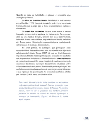 Unidade 3 – Processos de Recompensas e de Desenvolvimento
Módulo 5 91
Quando se tratar de habilidades e atitudes, é necessária uma
avaliação qualitativa.
No nível do comportamento descobre-se se está havendo
o que Hamblin (1978) chama de transferência de conhecimentos do
treinamento para o cargo, pois aí é que se encontram os efeitos do
treinamento.
No nível dos resultados deve-se evitar tomar o retorno
financeiro como o único resultante do treinamento. As empresas,
além de seu objetivo de lucro, também têm os de sobrevivência,
bem-estar de seus colaboradores, responsabilidade social e ambiental
etc. Temos, assim, diferentes formas quantitativas e qualitativas de
coletar dados de avaliação dos resultados.
No setor público, as avaliações que privilegiam esses
quatro níveis de forma efetiva são mais encontradas nos órgãos da
Administração Indireta. Bergue (2007) diz que um dos indicadores
importantes utilizados no setor público para a avaliação dos resultados
dos programas de treinamento e desenvolvimento é a multiplicação
de conhecimento adquirido, o que é passível de medição por meio da
quantidade de ciclos de exposições dos conteúdos estudados. Outro
indicador relaciona-se à política de remuneração na organização, aos
acréscimos em promoções e aos itens de carreira para os participantes,
o que é passível de quantificação. As avaliações qualitativas citadas
por Hamblin (1978) ainda são raras no setor.
Bem, como foi essa incursão pelos caminhos da recompensa
e do desenvolvimento de pessoas? Estamos crescendo e nos
aprofundando verticalmente na Gestão de Pessoas. Na próxima
parada, você vai ver os processos que também fornecem
feedback no sistema de Gestão de Pessoas: informação e
avaliação de desempenho (Figura 1 da Unidade 1). Vamos
seguir viagem...
 