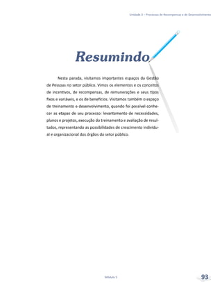 Unidade 3 – Processos de Recompensas e de Desenvolvimento
Módulo 5 93
Resumindo
Nesta parada, visitamos importantes espaços da Gestão
de Pessoas no setor público. Vimos os elementos e os conceitos
de incentivos, de recompensas, de remunerações e seus tipos
fixos e variáveis, e os de benefícios. Visitamos também o espaço
de treinamento e desenvolvimento, quando foi possível conhe-
cer as etapas de seu processo: levantamento de necessidades,
planos e projetos, execução do treinamento e avaliação de resul-
tados, representando as possibilidades de crescimento individu-
al e organizacional dos órgãos do setor público.
 