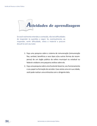 Se você realmente entendeu o conteúdo, não terá dificuldades
de responder às questões a seguir. Se, eventualmente, ao
responder, sentir dificuldade, releia o material e procure
discuti-lo com seu tutor.
Bacharelado em Administração Pública
Gestão de Pessoas no Setor Público
94
Atividades de aprendizagem
1.	 Faça uma pesquisa sobre o sistema de remuneração (remuneração
fixa, variável, benefícios e seus tipos e/ou outras formas de recom-
pensa) de um órgão público da esfera municipal ou estadual ou
federal e elabore uma pequena análise sobre ele.
2.	 Faça uma pesquisa sobre uma Escola de Governo, seu funcionamento
e seu papel na formação do servidor. Caso exista uma em sua cidade,
você pode realizar uma entrevista com o dirigente dela.
 