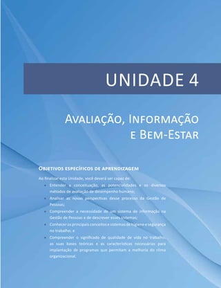 Unidade 4
Objetivos específicos de aprendizagem
Ao finalizar esta Unidade, você deverá ser capaz de:
ff Entender a conceituação, as potencialidades e os diversos
métodos de avaliação de desempenho humano;
ff Analisar as novas perspectivas desse processo da Gestão de
Pessoas;
ff Compreender a necessidade de um sistema de informação na
Gestão de Pessoas e de descrever esses sistemas;
ff Conhecer os principais conceitos e sistemas de higiene e segurança
no trabalho; e
ff Compreender o significado de qualidade de vida no trabalho,
as suas bases teóricas e as características necessárias para
implantação de programas que permitam a melhoria do clima
organizacional.
Avaliação, Informação
e Bem-Estar
 
