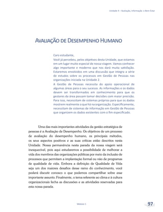 Unidade 4 – Avaliação, Informação e Bem-Estar
Módulo 5 97
AvaliaçãodeDesempenhoHumano
Uma das mais importantes atividades da gestão estratégica de
pessoas é a Avaliação de Desempenho. Os objetivos de um processo
de avaliação do desempenho humano, os principais métodos,
os seus aspectos positivos e as suas críticas estão descritos nesta
Unidade. Nossa permanência nesta parada da nossa viagem será
inesquecível, pois aqui estudaremos a possibilidade de melhorar a
vida dos membros das organizações públicas por meio da inclusão de
processos que permitam a implantação formal ou não de programas
de qualidade de vida. Embora a definição de Qualidade de Vida
seja um dos maiores desafios desse ramo do conhecimento, você
poderá discutir conosco o que podemos compartilhar sobre esse
importante assunto. Finalmente, o tema referente ao clima e à cultura
organizacionais fecha as discussões e as atividades reservadas para
esta nossa parada.
Caro estudante,
Você já percebeu, pelos objetivos desta Unidade, que estamos
em um lugar muito especial de nossa viagem. Vamos conhecer
algo importante e moderno que nos dará muita satisfação.
Estaremos envolvidos em uma discussão que integra a série
de estudos sobre os processos em Gestão de Pessoas nas
organizações iniciada na Unidade 2.
A Gestão de Pessoas necessita do apoio operacional de
algumas áreas para o seu sucesso. As informações e os dados
devem ser transformados em conhecimento para que os
gestores da área possam tomar decisões com maior precisão.
Para isso, necessitam de sistemas próprios para que os dados
mostrem realmente o que há na organização. Especificamente,
necessitam de sistemas de informação em Gestão de Pessoas
que organizem os dados existentes com o fim especificado.
 