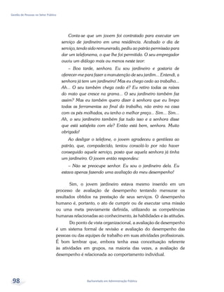 Bacharelado em Administração Pública
Gestão de Pessoas no Setor Público
98
Conta-se que um jovem foi contratado para executar um
serviço de jardineiro em uma residência. Acabado o dia de
serviço, tendo sido remunerado, pediu ao patrão permissão para
dar um telefonema, o que lhe foi permitido. O seu empregador
ouviu um diálogo mais ou menos neste teor:
– Boa tarde, senhora. Eu sou jardineiro e gostaria de
oferecer-me para fazer a manutenção de seu jardim... Entendi, a
senhora já tem um jardineiro! Mas eu chego cedo ao trabalho...
Ah... O seu também chega cedo é? Eu retiro todas as raízes
do mato que cresce na grama... O seu jardineiro também faz
assim? Mas eu também quero dizer à senhora que eu limpo
todas as ferramentas ao final do trabalho, não entro na casa
com os pés molhados, eu tenho o melhor preço... Sim... Sim...
Ah, o seu jardineiro também faz tudo isso e a senhora disse
que está satisfeita com ele? Então está bem, senhora. Muito
obrigado!
Ao desligar o telefone, o jovem agradeceu a gentileza ao
patrão, que, compadecido, tentou consolá-lo por não haver
conseguido aquele serviço, posto que aquela senhora já tinha
um jardineiro. O jovem então respondeu:
– Não se preocupe senhor. Eu sou o jardineiro dela. Eu
estava apenas fazendo uma avaliação do meu desempenho!
Sim, o jovem jardineiro estava mesmo inserido em um
processo de avaliação de desempenho tentando mensurar os
resultados obtidos na prestação de seus serviços. O desempenho
humano é, portanto, o ato de cumprir ou de executar uma missão
ou uma meta previamente definida, utilizando as competências
humanas relacionadas ao conhecimento, às habilidades e às atitudes.
Do ponto de vista organizacional, a avaliação de desempenho
é um sistema formal de revisão e avaliação do desempenho das
pessoas ou das equipes de trabalho em suas atividades profissionais.
É bom lembrar que, embora tenha essa conceituação referente
às atividades em grupos, na maioria das vezes, a avaliação de
desempenho é relacionada ao comportamento individual.
 