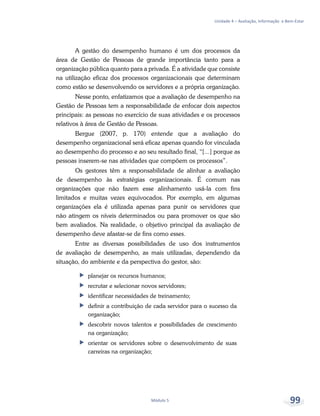 Unidade 4 – Avaliação, Informação e Bem-Estar
Módulo 5 99
A gestão do desempenho humano é um dos processos da
área de Gestão de Pessoas de grande importância tanto para a
organização pública quanto para a privada. É a atividade que consiste
na utilização eficaz dos processos organizacionais que determinam
como estão se desenvolvendo os servidores e a própria organização.
Nesse ponto, enfatizamos que a avaliação de desempenho na
Gestão de Pessoas tem a responsabilidade de enfocar dois aspectos
principais: as pessoas no exercício de suas atividades e os processos
relativos à área de Gestão de Pessoas.
Bergue (2007, p. 170) entende que a avaliação do
desempenho organizacional será eficaz apenas quando for vinculada
ao desempenho do processo e ao seu resultado final, “[...] porque as
pessoas inserem-se nas atividades que compõem os processos”.
Os gestores têm a responsabilidade de alinhar a avaliação
de desempenho às estratégias organizacionais. É comum nas
organizações que não fazem esse alinhamento usá-la com fins
limitados e muitas vezes equivocados. Por exemplo, em algumas
organizações ela é utilizada apenas para punir os servidores que
não atingem os níveis determinados ou para promover os que são
bem avaliados. Na realidade, o objetivo principal da avaliação de
desempenho deve afastar-se de fins como esses.
Entre as diversas possibilidades de uso dos instrumentos
de avaliação de desempenho, as mais utilizadas, dependendo da
situação, do ambiente e da perspectiva do gestor, são:
ff planejar os recursos humanos;
ff recrutar e selecionar novos servidores;
ff identificar necessidades de treinamento;
ff definir a contribuição de cada servidor para o sucesso da
organização;
ff descobrir novos talentos e possibilidades de crescimento
na organização;
ff orientar os servidores sobre o desenvolvimento de suas
carreiras na organização;
 