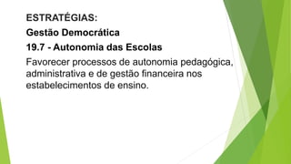ESTRATÉGIAS:
Gestão Democrática
19.7 - Autonomia das Escolas
Favorecer processos de autonomia pedagógica,
administrativa e de gestão financeira nos
estabelecimentos de ensino.
 
