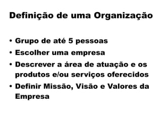 Definição de uma Organização
• Grupo de até 5 pessoas
• Escolher uma empresa
• Descrever a área de atuação e os
produtos e/ou serviços oferecidos
• Definir Missão, Visão e Valores da
Empresa
 
