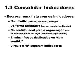 1.3 Consolidar Indicadores
• Escrever uma lista com os indicadores:
– No infinitivo (trazer, ser, fazer, entregar...)
– De forma afirmativa (ser cortês, dar feedback...)
– No sentido ideal para a organização (dar
retorno ao cliente, entregar resultados rapidamente)
– Eliminar frases duplicadas ou “sem
sentido”
– Vírgula e “E” separam indicadores
 