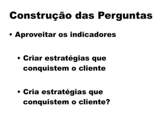 Construção das Perguntas
• Aproveitar os indicadores
!
• Criar estratégias que
conquistem o cliente
!
• Cria estratégias que
conquistem o cliente?
 