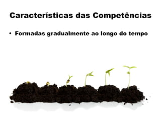 Características das Competências
• Formadas gradualmente ao longo do tempo
 