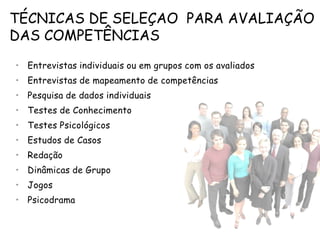 TÉCNICAS DE SELEÇAO PARA AVALIAÇÃO
DAS COMPETÊNCIAS
• Entrevistas individuais ou em grupos com os avaliados
• Entrevistas de mapeamento de competências
• Pesquisa de dados individuais
• Testes de Conhecimento
• Testes Psicológicos
• Estudos de Casos
• Redação
• Dinâmicas de Grupo
• Jogos
• Psicodrama
 