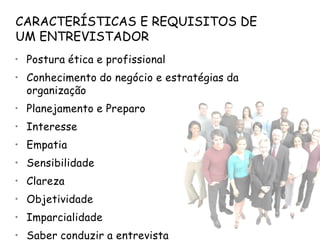 CARACTERÍSTICAS E REQUISITOS DE
UM ENTREVISTADOR
• Postura ética e profissional
• Conhecimento do negócio e estratégias da
  organização
• Planejamento e Preparo
• Interesse
• Empatia
• Sensibilidade
• Clareza
• Objetividade
• Imparcialidade
• Saber conduzir a entrevista
 