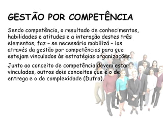 GESTÃO POR COMPETÊNCIA
Sendo competência, o resultado de conhecimentos,
habilidades e atitudes e a interação destes três
elementos, faz – se necessário mobilizá – los
através da gestão por competências para que
estejam vinculados às estratégias organizações.
Junto ao conceito de competência devem estar
vinculados, outros dois conceitos que é o de
entrega e o de complexidade (Dutra).
 